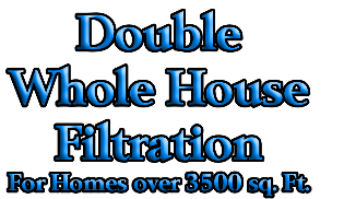 Double
Whole House 
Filtration 
For Homes over 3500 sq. Ft.
